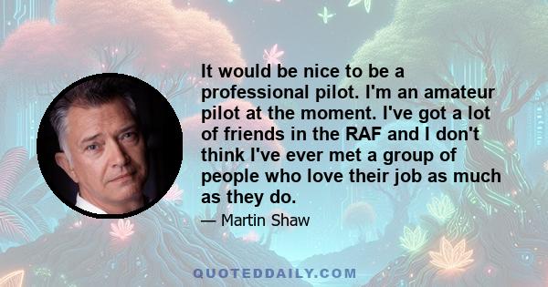 It would be nice to be a professional pilot. I'm an amateur pilot at the moment. I've got a lot of friends in the RAF and I don't think I've ever met a group of people who love their job as much as they do.