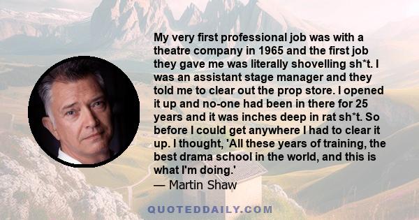 My very first professional job was with a theatre company in 1965 and the first job they gave me was literally shovelling sh*t. I was an assistant stage manager and they told me to clear out the prop store. I opened it