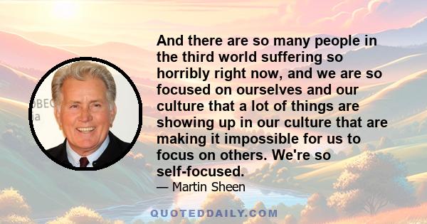 And there are so many people in the third world suffering so horribly right now, and we are so focused on ourselves and our culture that a lot of things are showing up in our culture that are making it impossible for us 