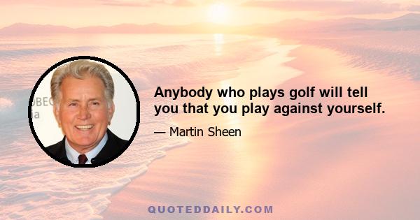 Anybody who plays golf will tell you that you play against yourself.