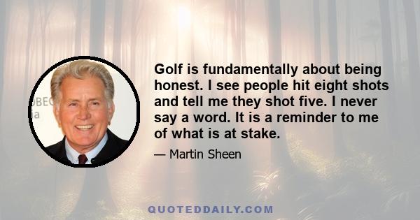 Golf is fundamentally about being honest. I see people hit eight shots and tell me they shot five. I never say a word. It is a reminder to me of what is at stake.