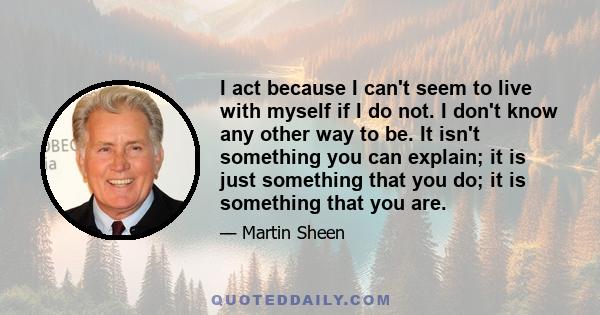 I act because I can't seem to live with myself if I do not. I don't know any other way to be. It isn't something you can explain; it is just something that you do; it is something that you are.