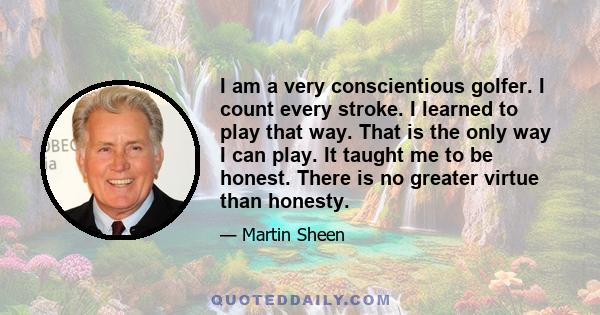 I am a very conscientious golfer. I count every stroke. I learned to play that way. That is the only way I can play. It taught me to be honest. There is no greater virtue than honesty.