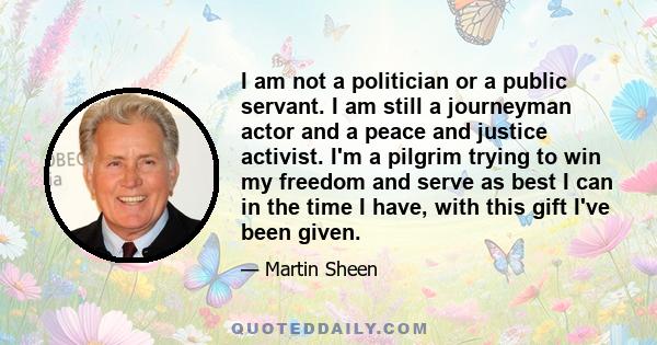 I am not a politician or a public servant. I am still a journeyman actor and a peace and justice activist. I'm a pilgrim trying to win my freedom and serve as best I can in the time I have, with this gift I've been