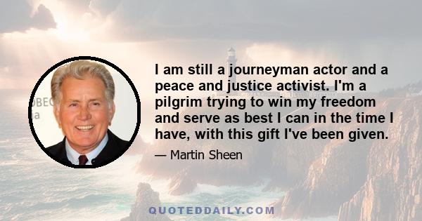 I am still a journeyman actor and a peace and justice activist. I'm a pilgrim trying to win my freedom and serve as best I can in the time I have, with this gift I've been given.