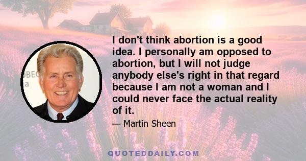 I don't think abortion is a good idea. I personally am opposed to abortion, but I will not judge anybody else's right in that regard because I am not a woman and I could never face the actual reality of it.