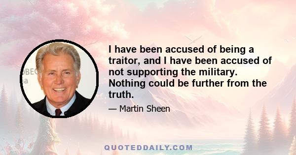 I have been accused of being a traitor, and I have been accused of not supporting the military. Nothing could be further from the truth.