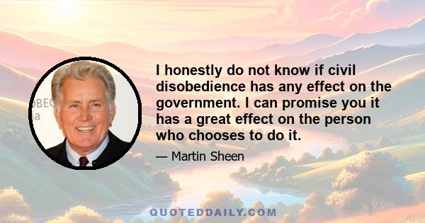 I honestly do not know if civil disobedience has any effect on the government. I can promise you it has a great effect on the person who chooses to do it.