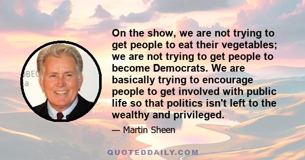 On the show, we are not trying to get people to eat their vegetables; we are not trying to get people to become Democrats. We are basically trying to encourage people to get involved with public life so that politics