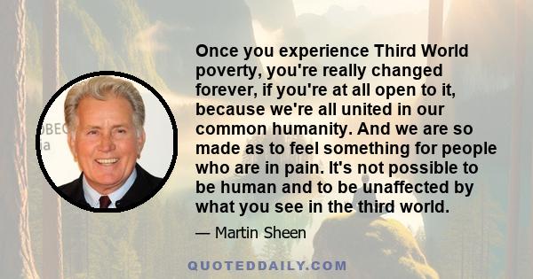 Once you experience Third World poverty, you're really changed forever, if you're at all open to it, because we're all united in our common humanity. And we are so made as to feel something for people who are in pain.