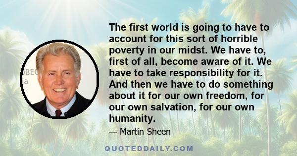 The first world is going to have to account for this sort of horrible poverty in our midst. We have to, first of all, become aware of it. We have to take responsibility for it. And then we have to do something about it