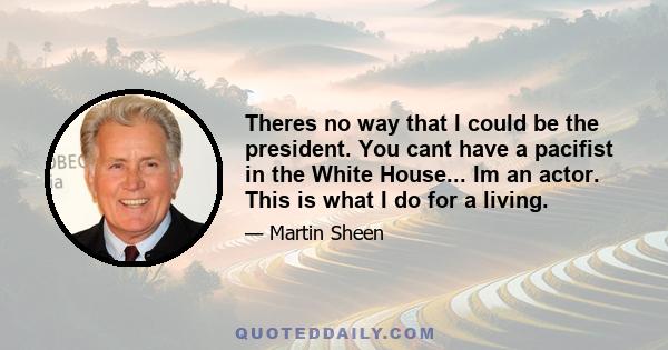 Theres no way that I could be the president. You cant have a pacifist in the White House... Im an actor. This is what I do for a living.