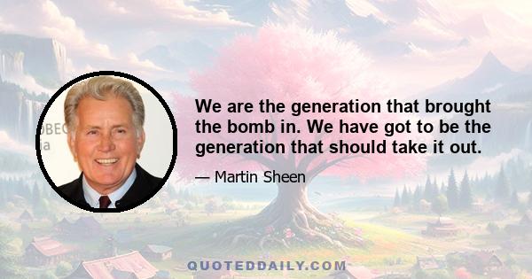 We are the generation that brought the bomb in. We have got to be the generation that should take it out.