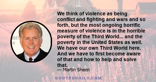 We think of violence as being conflict and fighting and wars and so forth, but the most ongoing horrific measure of violence is in the horrible poverty of the Third World... and the poverty in the United States as well. 