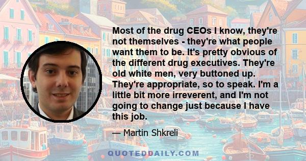 Most of the drug CEOs I know, they're not themselves - they're what people want them to be. It's pretty obvious of the different drug executives. They're old white men, very buttoned up. They're appropriate, so to