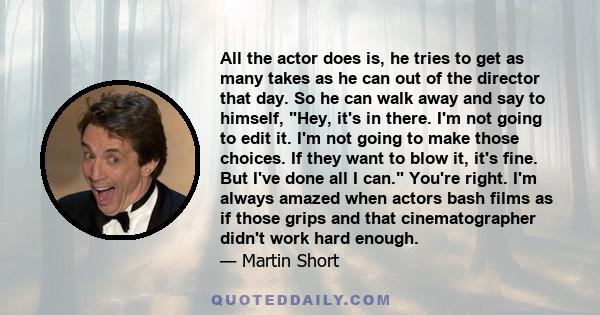 All the actor does is, he tries to get as many takes as he can out of the director that day. So he can walk away and say to himself, Hey, it's in there. I'm not going to edit it. I'm not going to make those choices. If