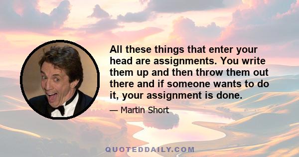 All these things that enter your head are assignments. You write them up and then throw them out there and if someone wants to do it, your assignment is done.