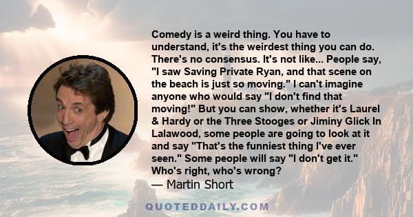 Comedy is a weird thing. You have to understand, it's the weirdest thing you can do. There's no consensus. It's not like... People say, I saw Saving Private Ryan, and that scene on the beach is just so moving. I can't