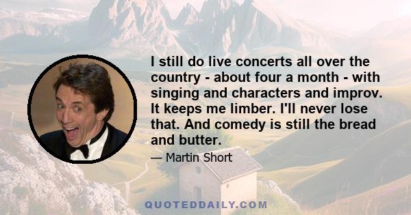 I still do live concerts all over the country - about four a month - with singing and characters and improv. It keeps me limber. I'll never lose that. And comedy is still the bread and butter.