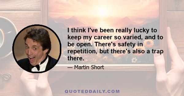 I think I've been really lucky to keep my career so varied, and to be open. There's safety in repetition, but there's also a trap there.