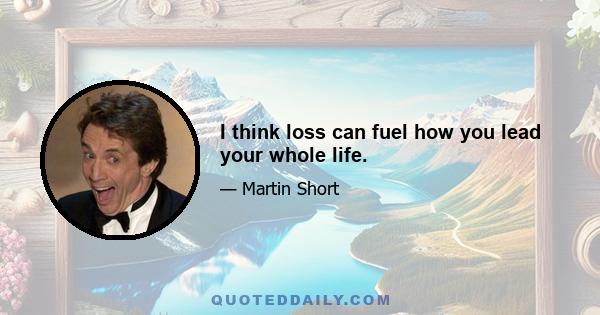 I think loss can fuel how you lead your whole life.