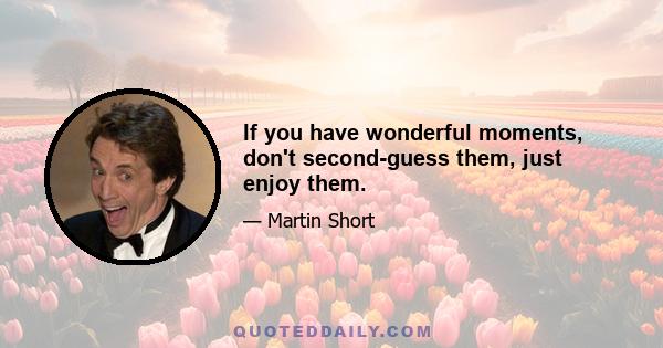 If you have wonderful moments, don't second-guess them, just enjoy them.