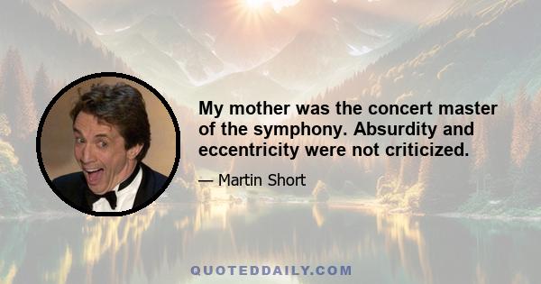 My mother was the concert master of the symphony. Absurdity and eccentricity were not criticized.