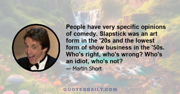 People have very specific opinions of comedy. Slapstick was an art form in the '20s and the lowest form of show business in the '50s. Who's right, who's wrong? Who's an idiot, who's not?