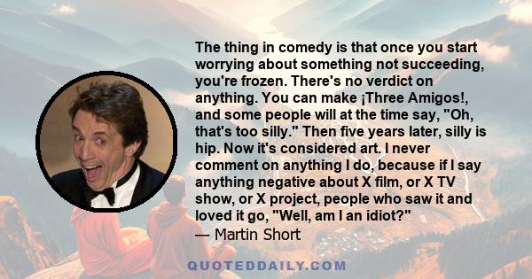 The thing in comedy is that once you start worrying about something not succeeding, you're frozen. There's no verdict on anything. You can make ¡Three Amigos!, and some people will at the time say, Oh, that's too silly. 