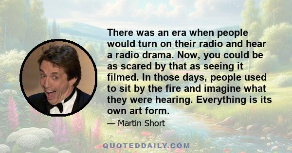 There was an era when people would turn on their radio and hear a radio drama. Now, you could be as scared by that as seeing it filmed. In those days, people used to sit by the fire and imagine what they were hearing.