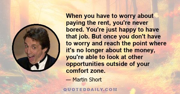 When you have to worry about paying the rent, you're never bored. You're just happy to have that job. But once you don't have to worry and reach the point where it's no longer about the money, you're able to look at