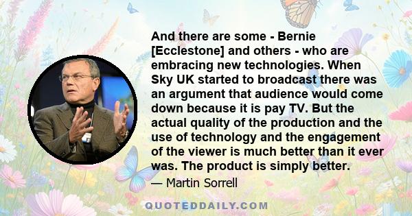 And there are some - Bernie [Ecclestone] and others - who are embracing new technologies. When Sky UK started to broadcast there was an argument that audience would come down because it is pay TV. But the actual quality 