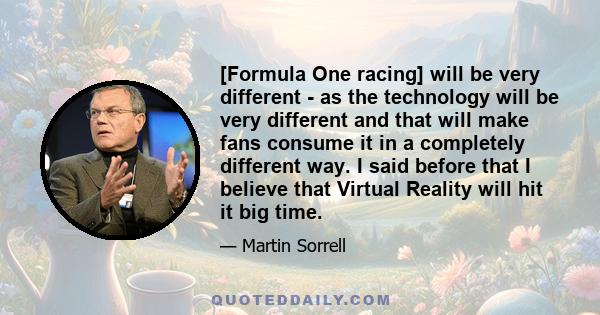 [Formula One racing] will be very different - as the technology will be very different and that will make fans consume it in a completely different way. I said before that I believe that Virtual Reality will hit it big