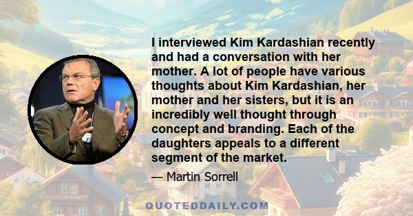 I interviewed Kim Kardashian recently and had a conversation with her mother. A lot of people have various thoughts about Kim Kardashian, her mother and her sisters, but it is an incredibly well thought through concept