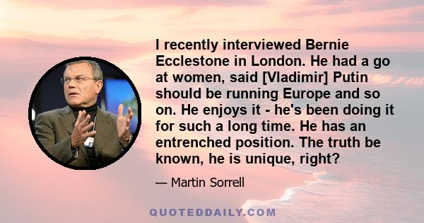 I recently interviewed Bernie Ecclestone in London. He had a go at women, said [Vladimir] Putin should be running Europe and so on. He enjoys it - he's been doing it for such a long time. He has an entrenched position.