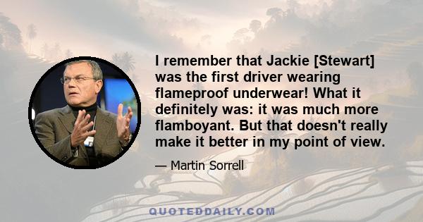 I remember that Jackie [Stewart] was the first driver wearing flameproof underwear! What it definitely was: it was much more flamboyant. But that doesn't really make it better in my point of view.