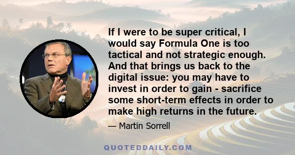 If I were to be super critical, I would say Formula One is too tactical and not strategic enough. And that brings us back to the digital issue: you may have to invest in order to gain - sacrifice some short-term effects 