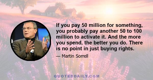 If you pay 50 million for something, you probably pay another 50 to 100 million to activate it. And the more you spend, the better you do. There is no point in just buying rights.