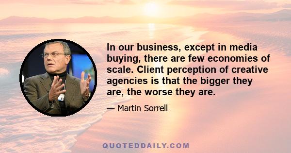 In our business, except in media buying, there are few economies of scale. Client perception of creative agencies is that the bigger they are, the worse they are.