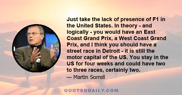 Just take the lack of presence of F1 in the United States. In theory - and logically - you would have an East Coast Grand Prix, a West Coast Grand Prix, and I think you should have a street race in Detroit - it is still 