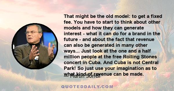 That might be the old model: to get a fixed fee. You have to start to think about other models and how they can generate interest - what it can do for a brand in the future - and about the fact that revenue can also be