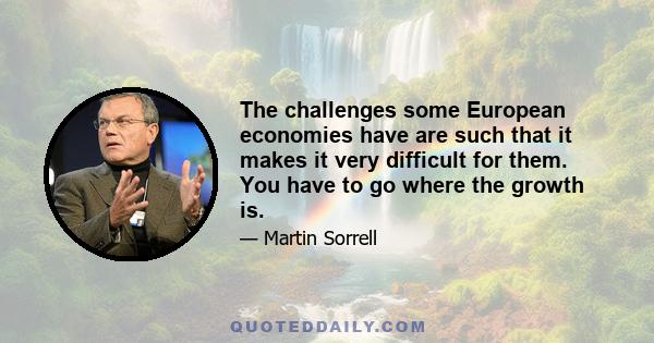 The challenges some European economies have are such that it makes it very difficult for them. You have to go where the growth is.