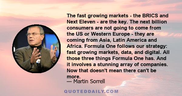 The fast growing markets - the BRICS and Next Eleven - are the key. The next billion consumers are not going to come from the US or Western Europe - they are coming from Asia, Latin America and Africa. Formula One