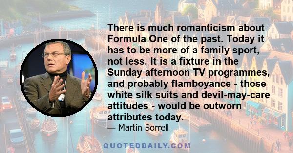 There is much romanticism about Formula One of the past. Today it has to be more of a family sport, not less. It is a fixture in the Sunday afternoon TV programmes, and probably flamboyance - those white silk suits and