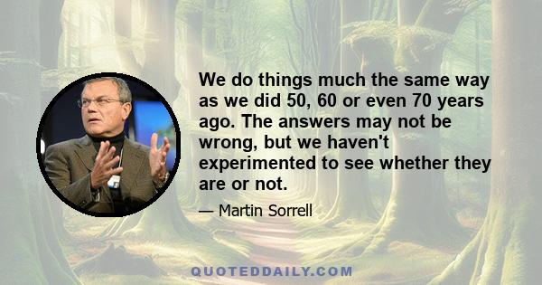 We do things much the same way as we did 50, 60 or even 70 years ago. The answers may not be wrong, but we haven't experimented to see whether they are or not.