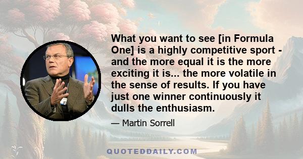 What you want to see [in Formula One] is a highly competitive sport - and the more equal it is the more exciting it is... the more volatile in the sense of results. If you have just one winner continuously it dulls the