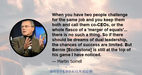 When you have two people challenge for the same job and you keep them both and call them co-CEOs, or the whole fiasco of a 'merger of equals'... there is no such a thing. So if there should be dreams of dual leadership, 