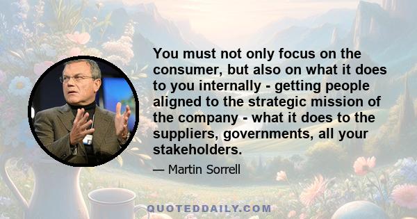 You must not only focus on the consumer, but also on what it does to you internally - getting people aligned to the strategic mission of the company - what it does to the suppliers, governments, all your stakeholders.