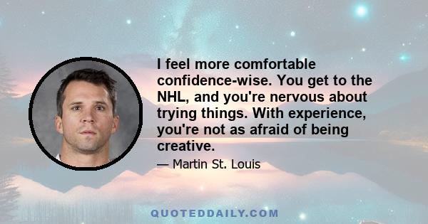 I feel more comfortable confidence-wise. You get to the NHL, and you're nervous about trying things. With experience, you're not as afraid of being creative.