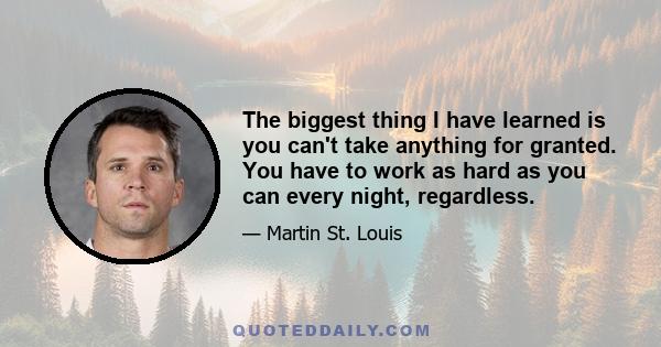 The biggest thing I have learned is you can't take anything for granted. You have to work as hard as you can every night, regardless.